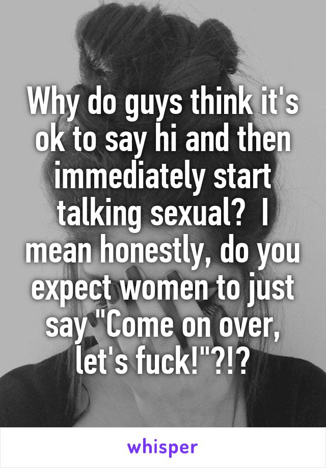 Why do guys think it's ok to say hi and then immediately start talking sexual?  I mean honestly, do you expect women to just say "Come on over, let's fuck!"?!?