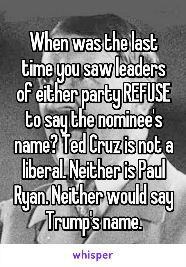 When was the last time you saw leaders of either party REFUSE to say the nominee's name? Ted Cruz is not a liberal. Neither is Paul Ryan. Neither would say Trump's name.
