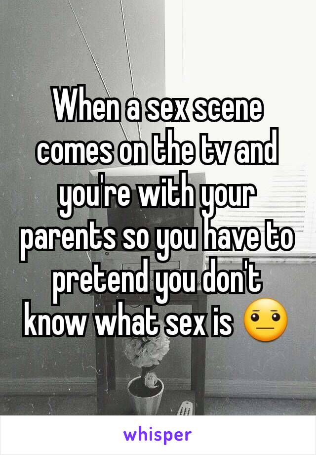 When a sex scene comes on the tv and you're with your parents so you have to pretend you don't know what sex is 😐