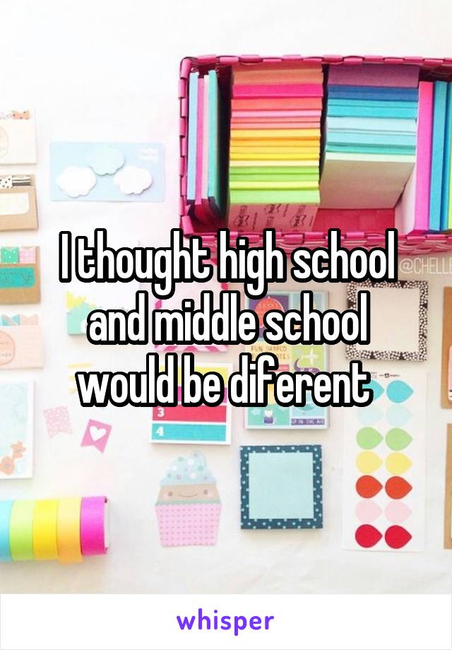 I thought high school
and middle school would be diferent 