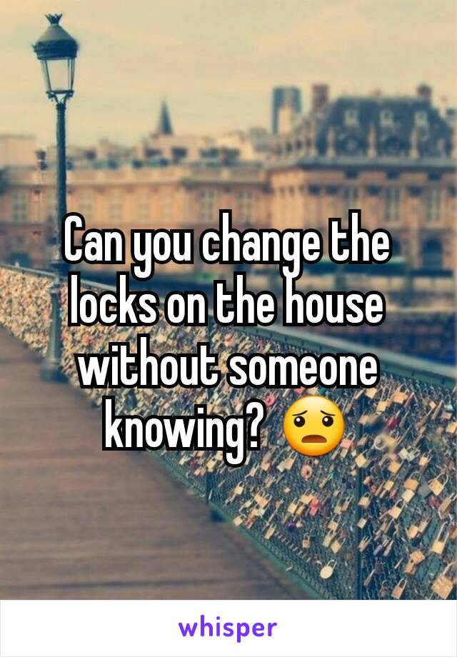 Can you change the locks on the house without someone knowing? 😦