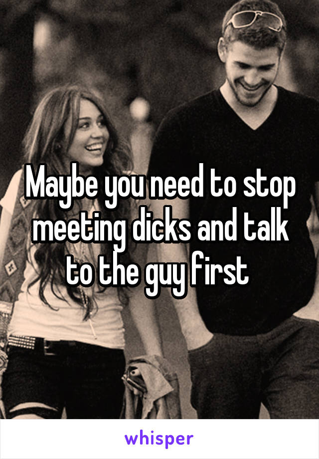 Maybe you need to stop meeting dicks and talk to the guy first 