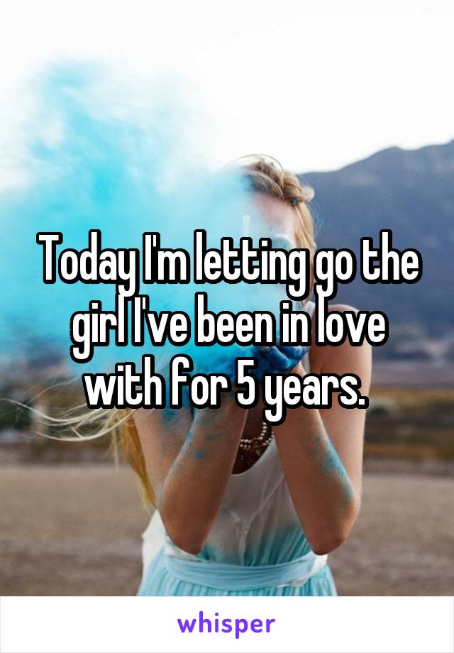 Today I'm letting go the girl I've been in love with for 5 years. 