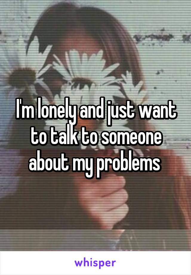 I'm lonely and just want to talk to someone about my problems 