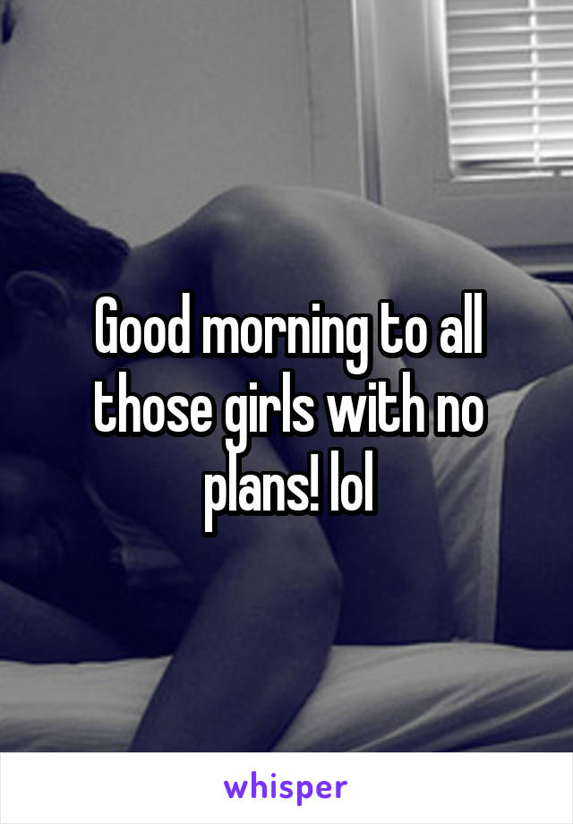 Good morning to all those girls with no plans! lol