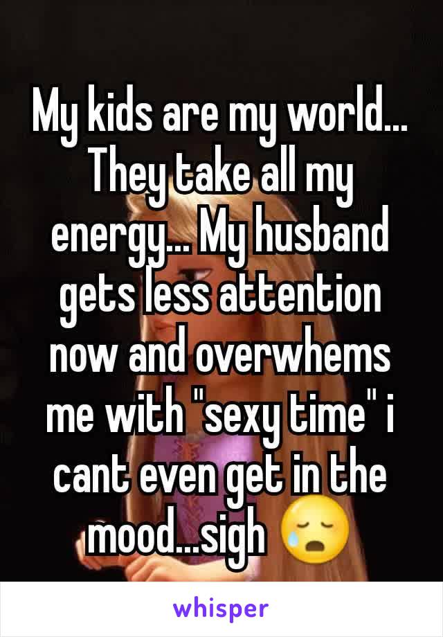 My kids are my world... They take all my energy... My husband gets less attention now and overwhems me with "sexy time" i cant even get in the mood...sigh 😥