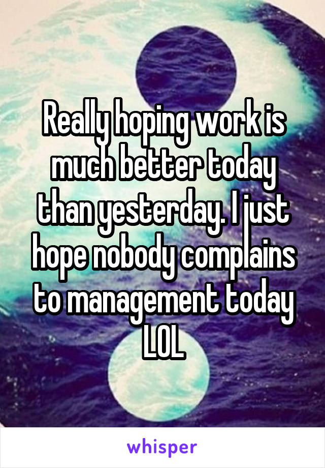 Really hoping work is much better today than yesterday. I just hope nobody complains to management today LOL