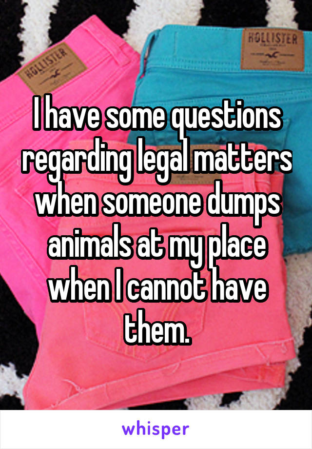 I have some questions regarding legal matters when someone dumps animals at my place when I cannot have them.