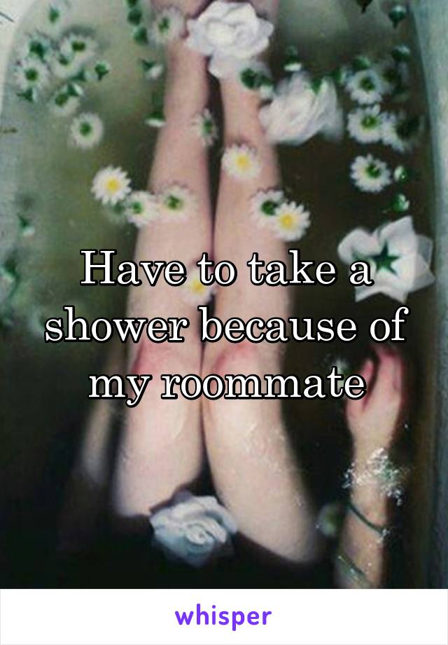 Have to take a shower because of my roommate