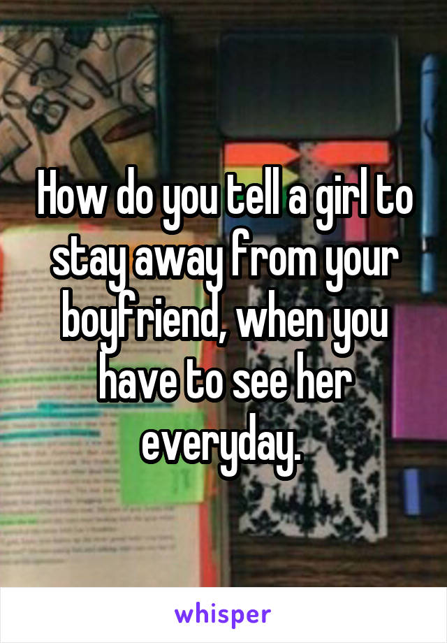 How do you tell a girl to stay away from your boyfriend, when you have to see her everyday. 