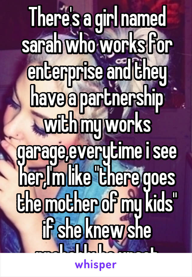 There's a girl named sarah who works for enterprise and they have a partnership with my works garage,everytime i see her,I'm like "there goes the mother of my kids" if she knew she probably be upset