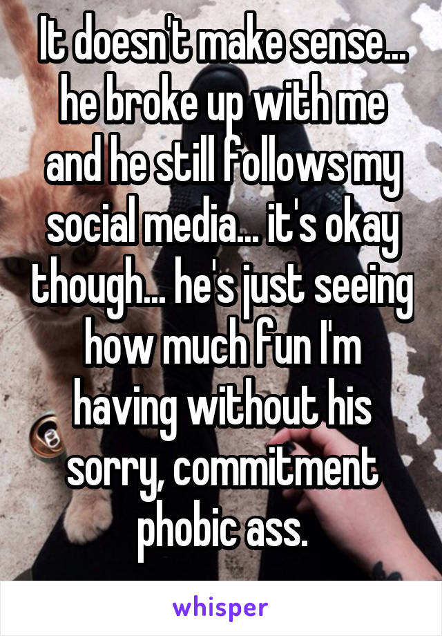 It doesn't make sense... he broke up with me and he still follows my social media... it's okay though... he's just seeing how much fun I'm having without his sorry, commitment phobic ass.
