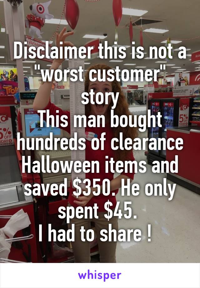Disclaimer this is not a "worst customer" story
This man bought hundreds of clearance Halloween items and saved $350. He only spent $45. 
I had to share !  