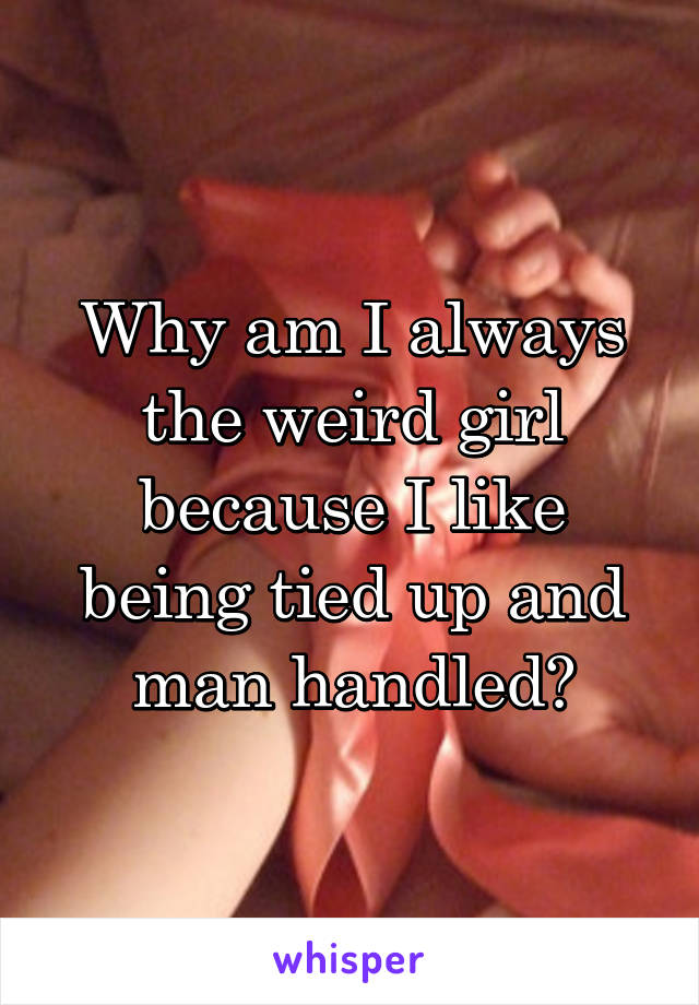 Why am I always the weird girl because I like being tied up and man handled?