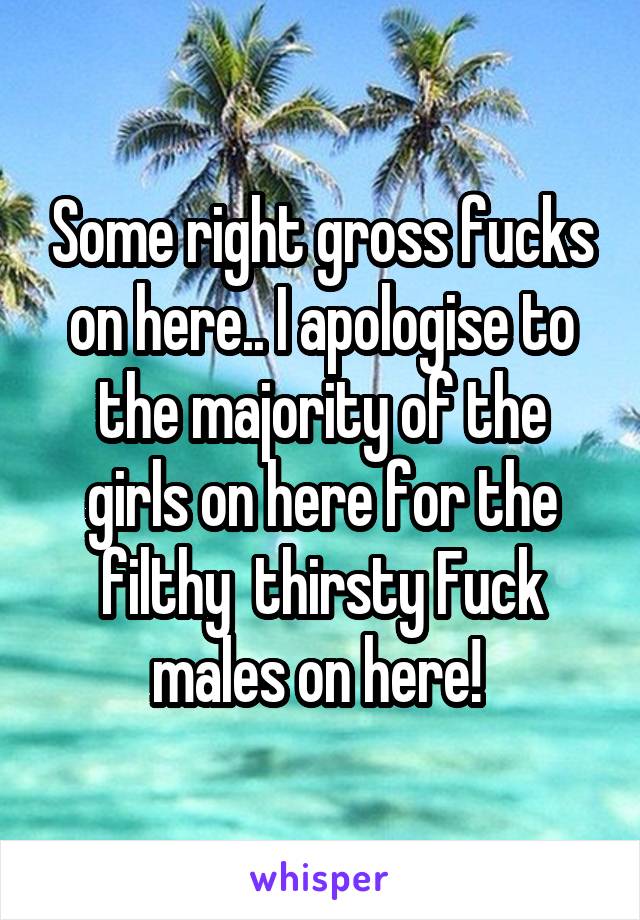 Some right gross fucks on here.. I apologise to the majority of the girls on here for the filthy  thirsty Fuck males on here! 