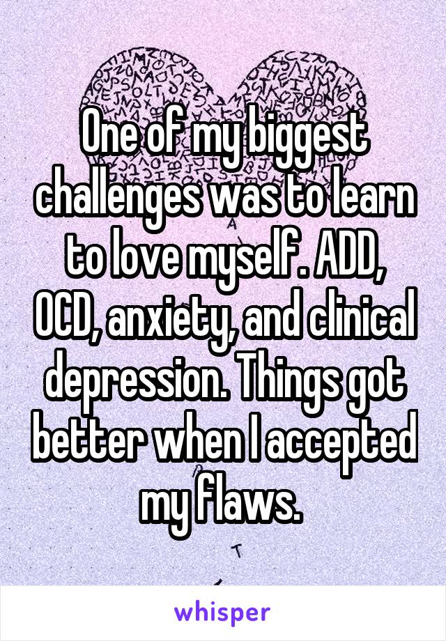 One of my biggest challenges was to learn to love myself. ADD, OCD, anxiety, and clinical depression. Things got better when I accepted my flaws. 