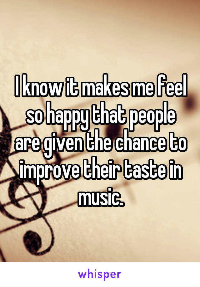 I know it makes me feel so happy that people are given the chance to improve their taste in music.