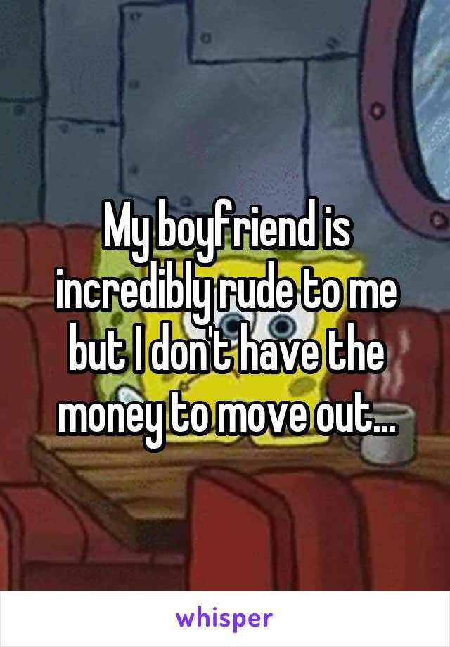 My boyfriend is incredibly rude to me but I don't have the money to move out...