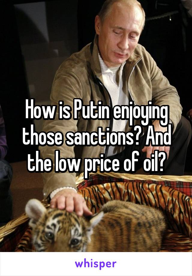 How is Putin enjoying those sanctions? And the low price of oil?