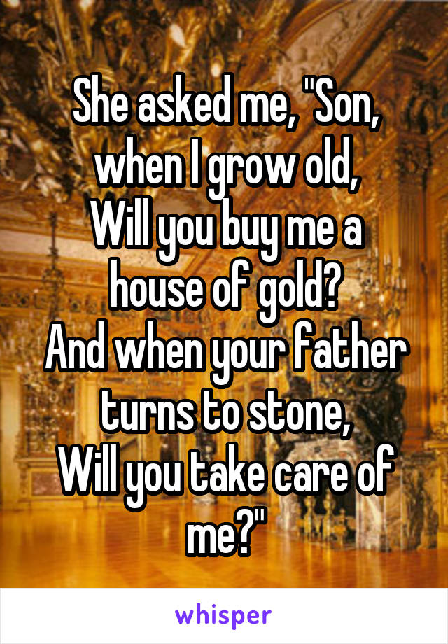 She asked me, "Son, when I grow old,
Will you buy me a house of gold?
And when your father turns to stone,
Will you take care of me?"