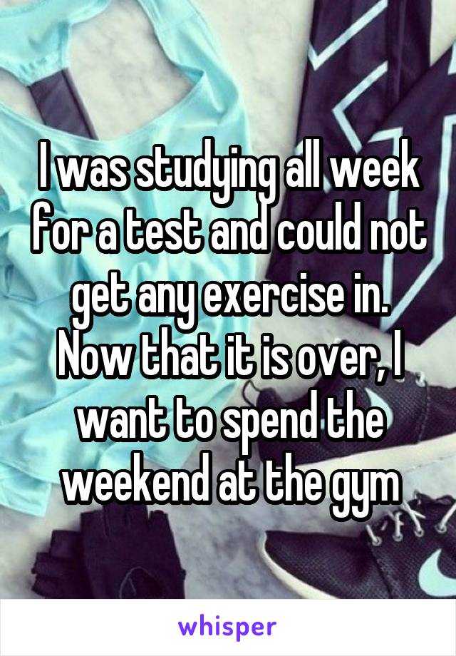 I was studying all week for a test and could not get any exercise in. Now that it is over, I want to spend the weekend at the gym