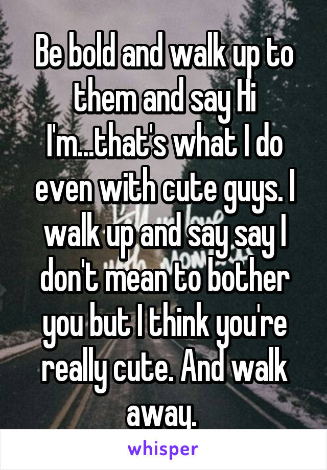 Be bold and walk up to them and say Hi I'm...that's what I do even with cute guys. I walk up and say say I don't mean to bother you but I think you're really cute. And walk away. 