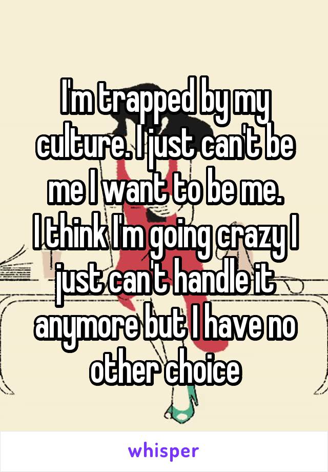 I'm trapped by my culture. I just can't be me I want to be me.
I think I'm going crazy I just can't handle it anymore but I have no other choice
