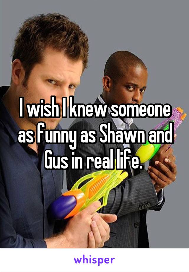 I wish I knew someone as funny as Shawn and Gus in real life. 