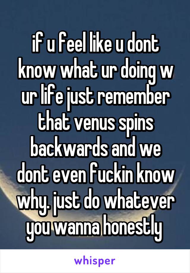 if u feel like u dont know what ur doing w ur life just remember that venus spins backwards and we dont even fuckin know why. just do whatever you wanna honestly 