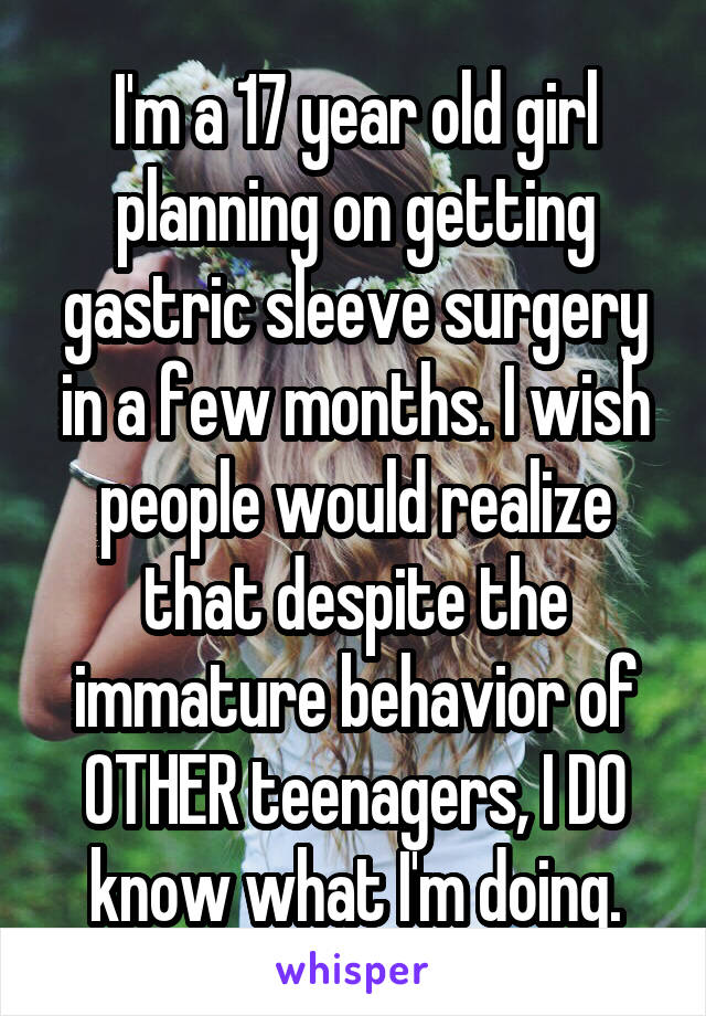 I'm a 17 year old girl planning on getting gastric sleeve surgery in a few months. I wish people would realize that despite the immature behavior of OTHER teenagers, I DO know what I'm doing.
