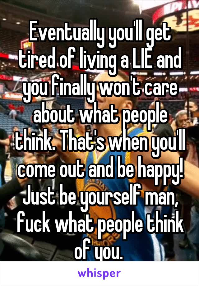 Eventually you'll get tired of living a LIE and you finally won't care about what people think. That's when you'll come out and be happy! Just be yourself man, fuck what people think of you. 