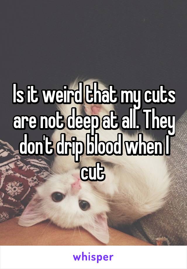 Is it weird that my cuts are not deep at all. They don't drip blood when I cut 