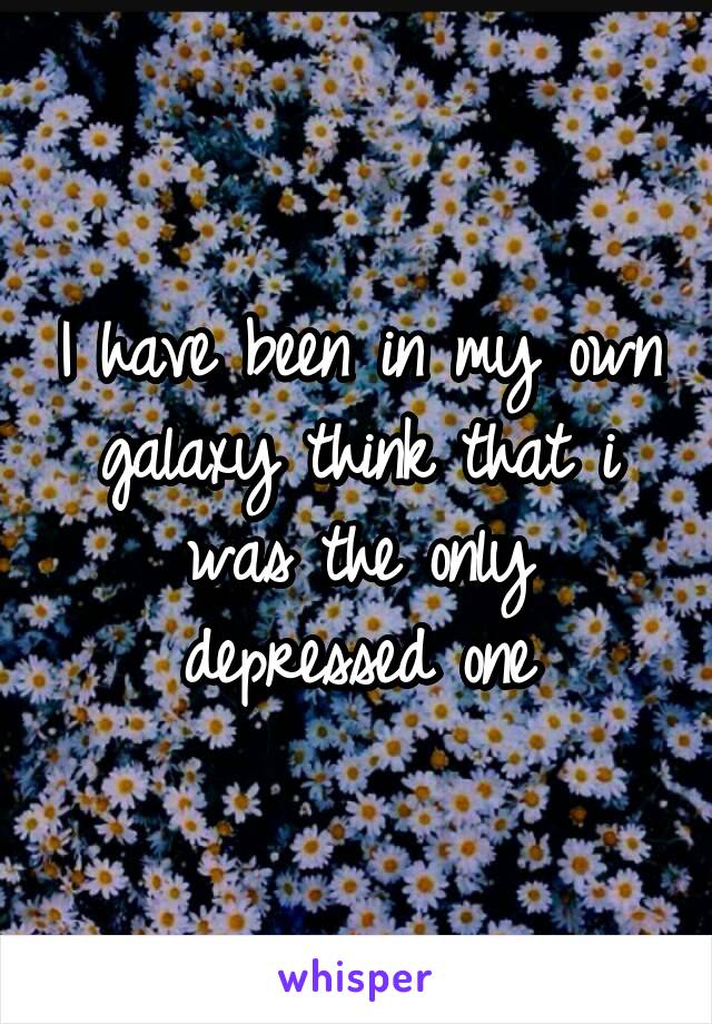 I have been in my own galaxy think that i was the only depressed one