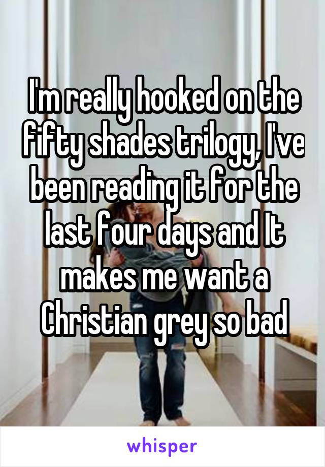 I'm really hooked on the fifty shades trilogy, I've been reading it for the last four days and It makes me want a Christian grey so bad
