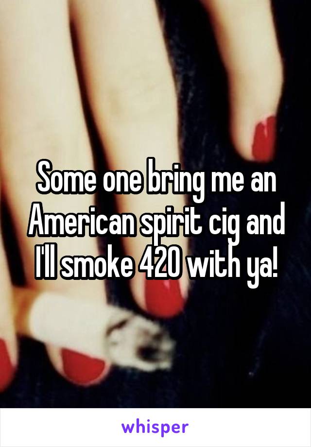 Some one bring me an American spirit cig and I'll smoke 420 with ya!