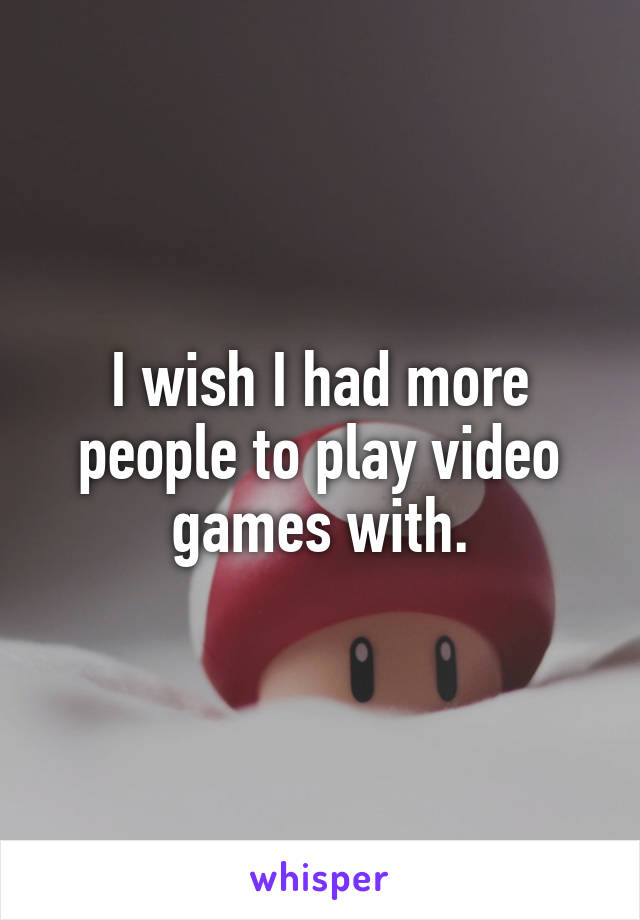 I wish I had more people to play video games with.