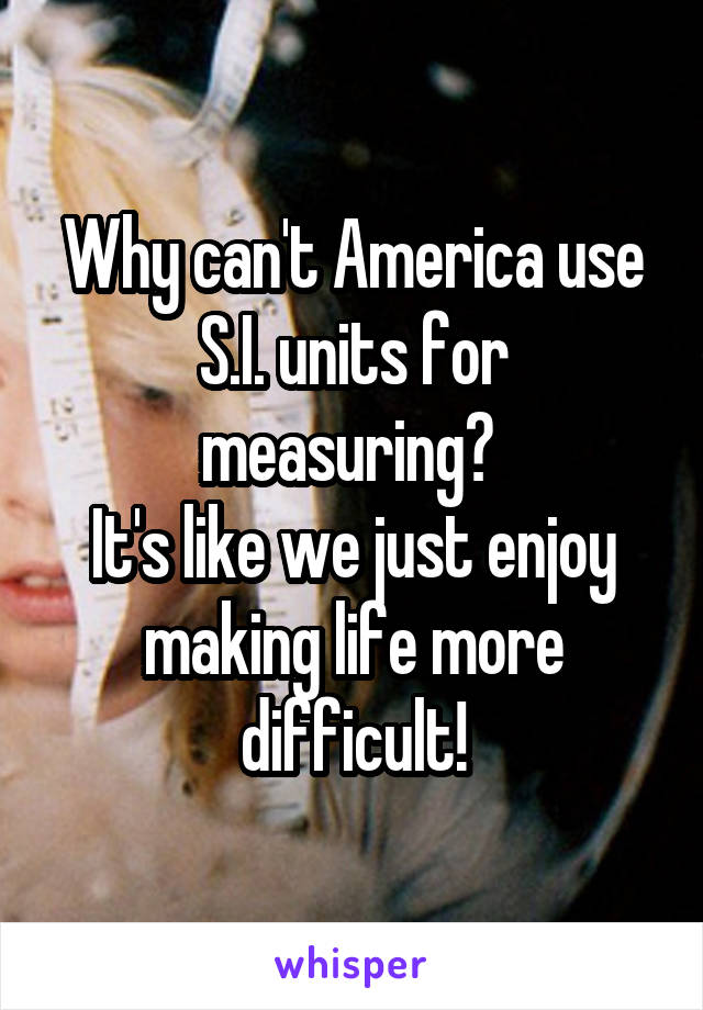 Why can't America use S.I. units for measuring? 
It's like we just enjoy making life more difficult!