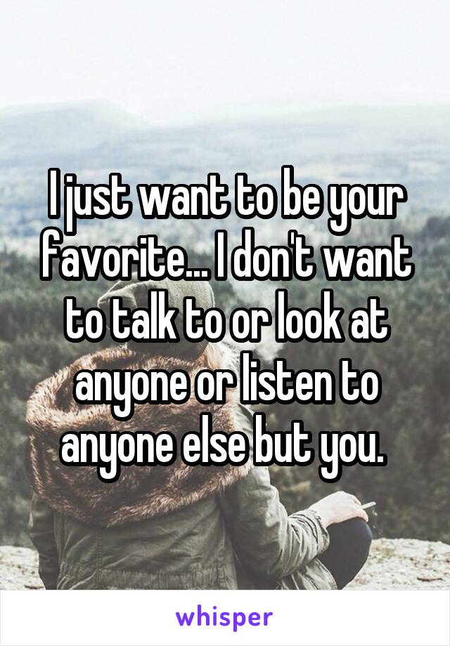 I just want to be your favorite... I don't want to talk to or look at anyone or listen to anyone else but you. 