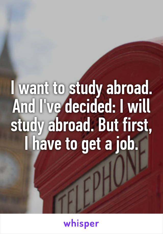 I want to study abroad. And I've decided: I will study abroad. But first, I have to get a job.