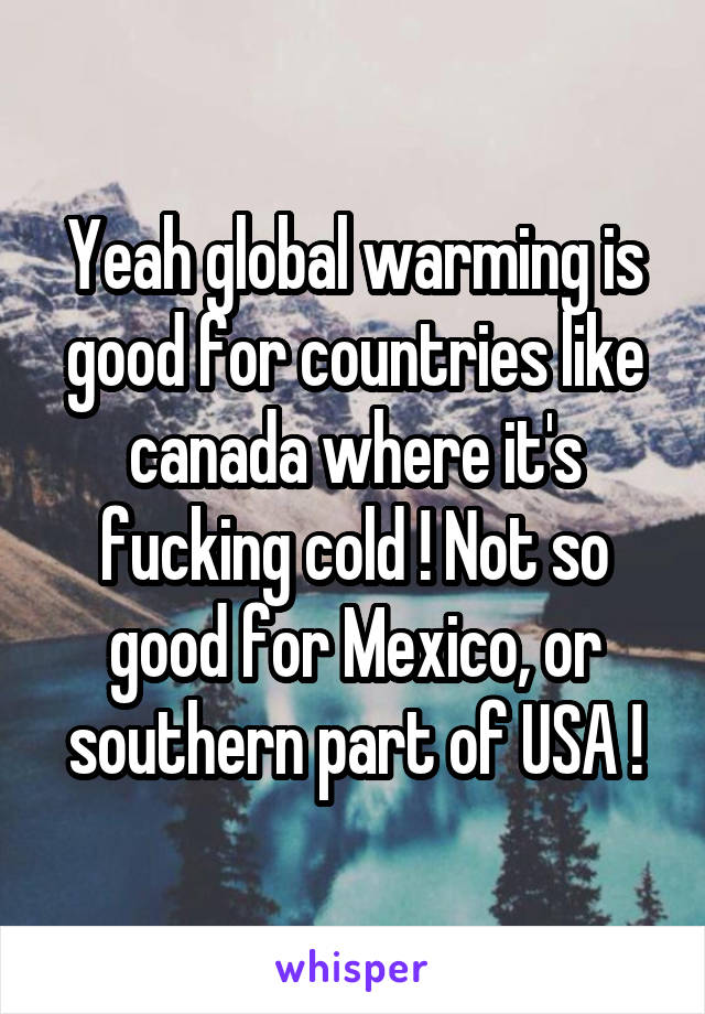 Yeah global warming is good for countries like canada where it's fucking cold ! Not so good for Mexico, or southern part of USA !