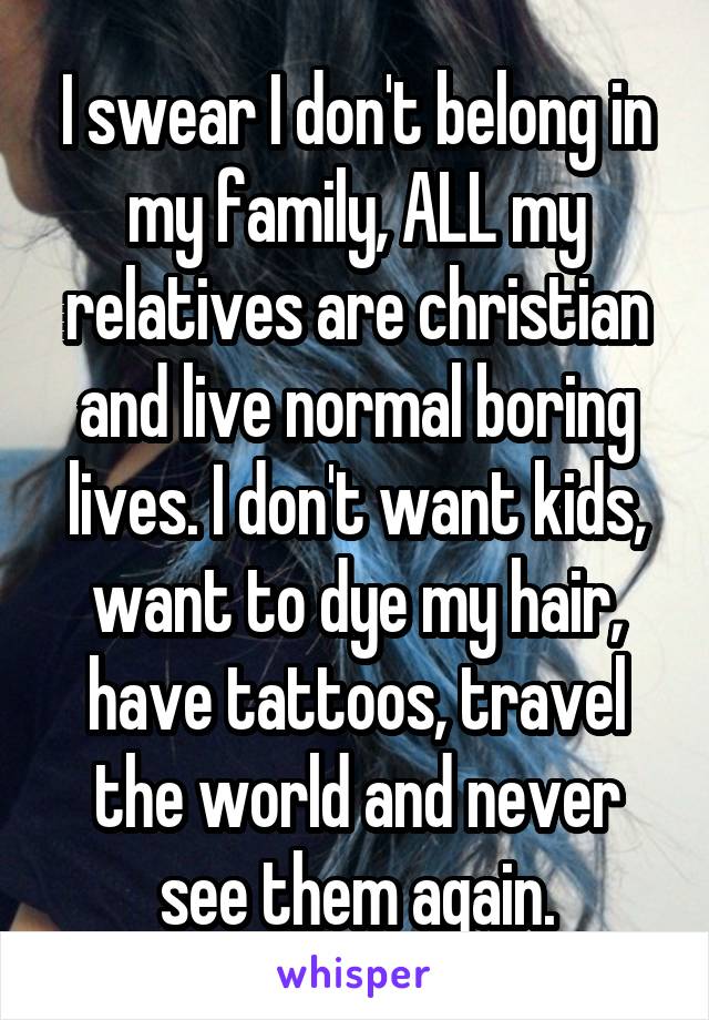 I swear I don't belong in my family, ALL my relatives are christian and live normal boring lives. I don't want kids, want to dye my hair, have tattoos, travel the world and never see them again.