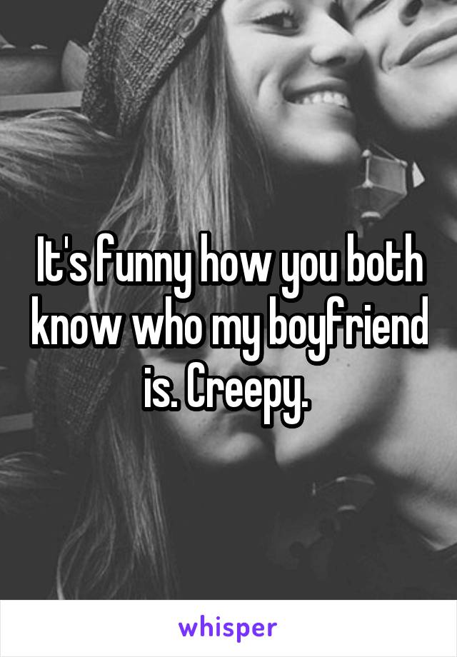 It's funny how you both know who my boyfriend is. Creepy. 