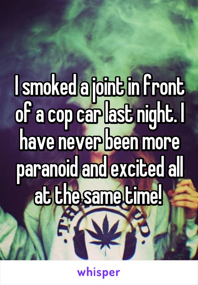 I smoked a joint in front of a cop car last night. I have never been more paranoid and excited all at the same time! 