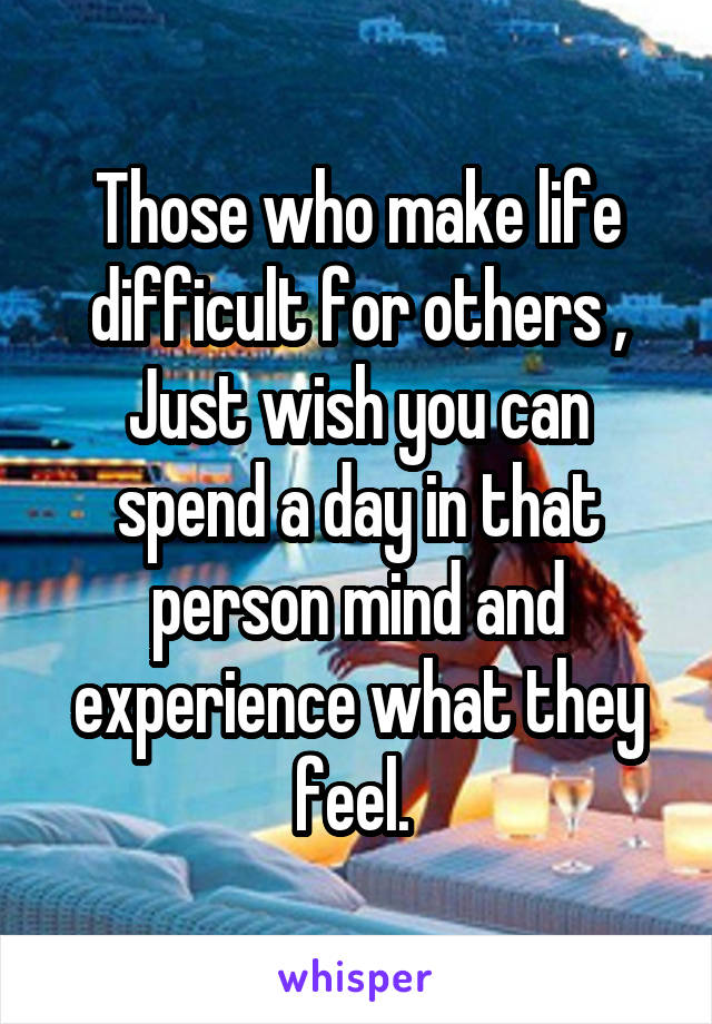 Those who make life difficult for others , Just wish you can spend a day in that person mind and experience what they feel. 