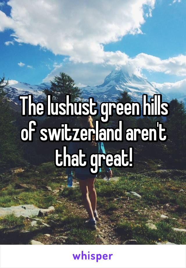 The lushust green hills of switzerland aren't that great!