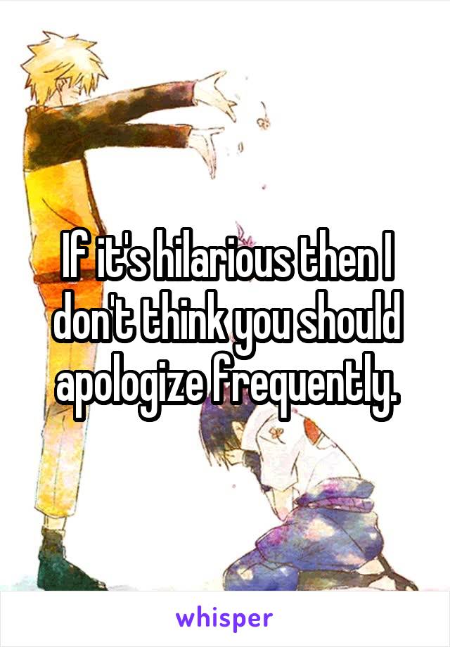 If it's hilarious then I don't think you should apologize frequently.