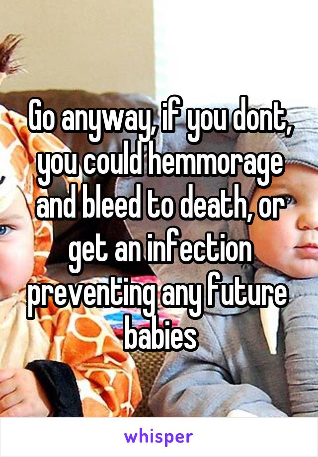 Go anyway, if you dont, you could hemmorage and bleed to death, or get an infection preventing any future  babies