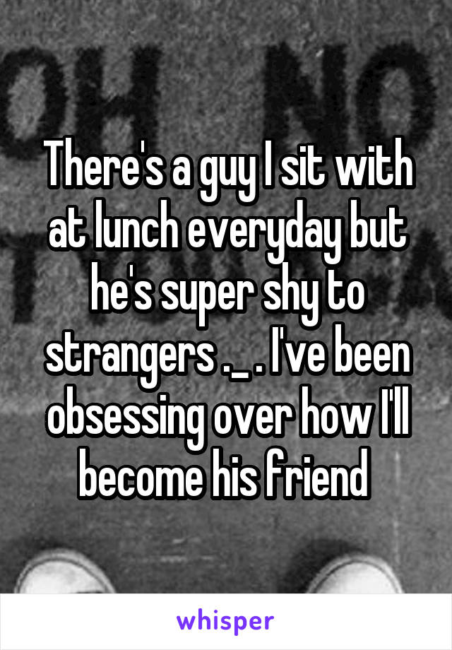 There's a guy I sit with at lunch everyday but he's super shy to strangers ._ . I've been obsessing over how I'll become his friend 