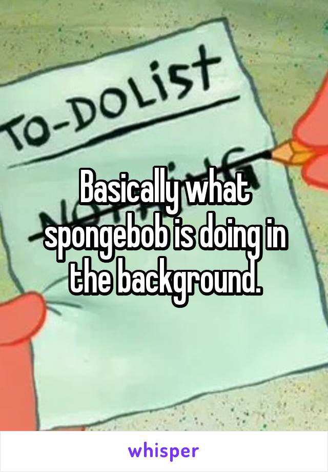 Basically what spongebob is doing in the background.