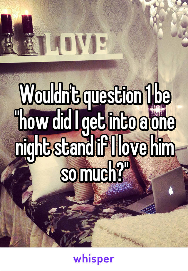 Wouldn't question 1 be "how did I get into a one night stand if I love him so much?"